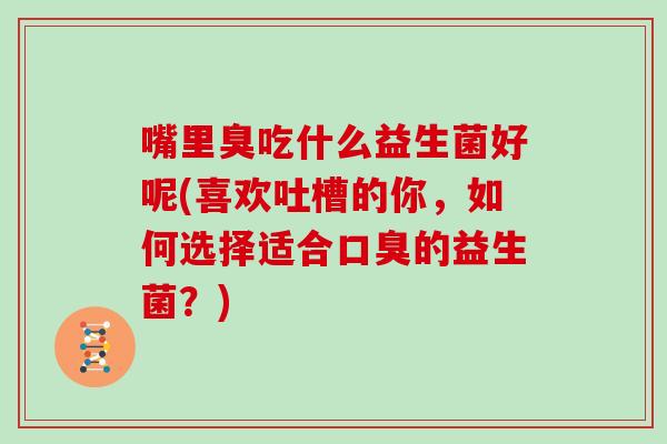 嘴里臭吃什么益生菌好呢(喜欢吐槽的你,如何选择适合的益生菌?) 嘴里臭吃什么益生菌好呢(喜欢吐槽的你,如何选择适合的益生菌?)
