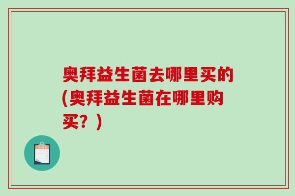 奥拜益生菌去哪里买的(奥拜益生菌在哪里购买?) 奥拜益生菌去哪里买的(奥拜益生菌在哪里购买?)