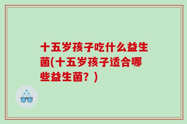 十五岁孩子吃什么益生菌(十五岁孩子适合哪些益生菌?) 十五岁孩子吃什么益生菌(十五岁孩子适合哪些益生菌?)