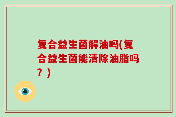复合益生菌解油吗(复合益生菌能清除油脂吗？)