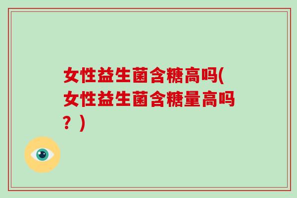 女性益生菌含糖高吗(女性益生菌含糖量高吗？)