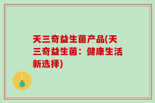天三奇益生菌产品(天三奇益生菌:健康生活新选择) 天三奇益生菌产品(天三奇益生菌:健康生活新选择)