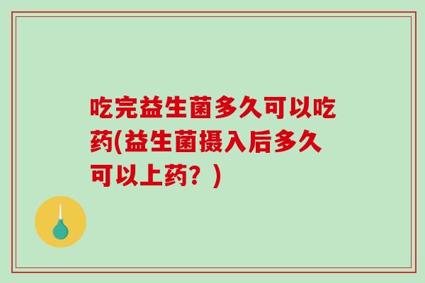 吃完益生菌多久可以吃药(益生菌摄入后多久可以上药?) 吃完益生菌多久可以吃药(益生菌摄入后多久可以上药?)