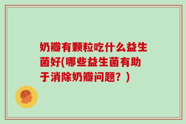 奶瓣有颗粒吃什么益生菌好(哪些益生菌有助于消除奶瓣问题？)