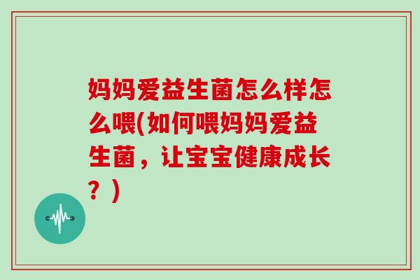妈妈爱益生菌怎么样怎么喂(如何喂妈妈爱益生菌，让宝宝健康成长？)