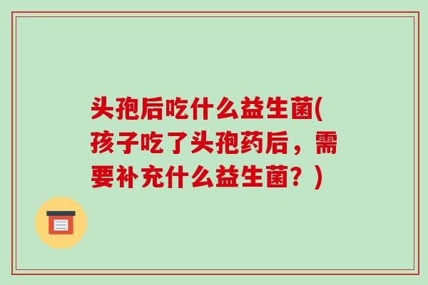 头孢后吃什么益生菌(孩子吃了头孢药后，需要补充什么益生菌？)