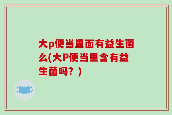 大p便当里面有益生菌么(大P便当里含有益生菌吗？)