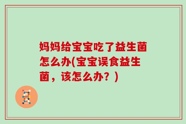 妈妈给宝宝吃了益生菌怎么办(宝宝误食益生菌，该怎么办？)