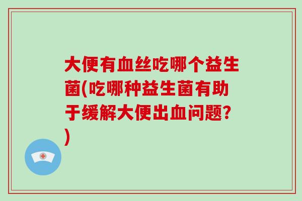 大便有血丝吃哪个益生菌(吃哪种益生菌有助于缓解大便出血问题？)