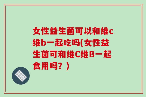 女性益生菌可以和维c维b一起吃吗(女性益生菌可和维C维B一起食用吗？)