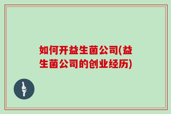 如何开益生菌公司(益生菌公司的创业经历)