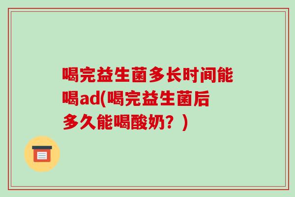 喝完益生菌多长时间能喝ad(喝完益生菌后多久能喝酸奶？)