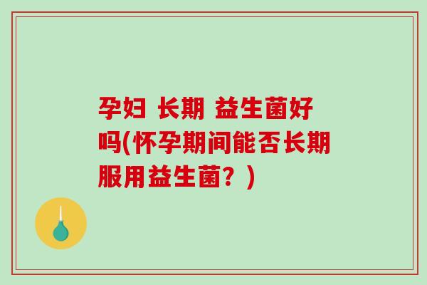 孕妇 长期 益生菌好吗(怀孕期间能否长期服用益生菌？)