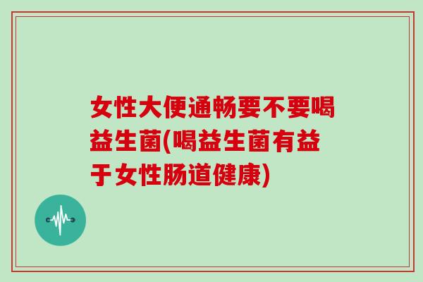 女性大便通畅要不要喝益生菌(喝益生菌有益于女性肠道健康)