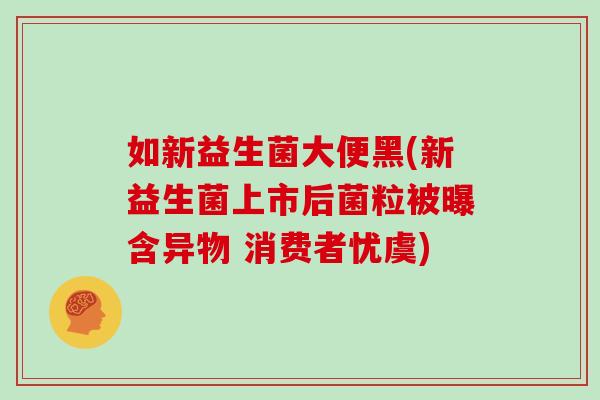 如新益生菌大便黑(新益生菌上市后菌粒被曝含异物 消费者忧虞)