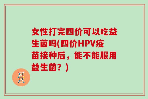 女性打完四价可以吃益生菌吗(四价HPV疫苗接种后，能不能服用益生菌？)