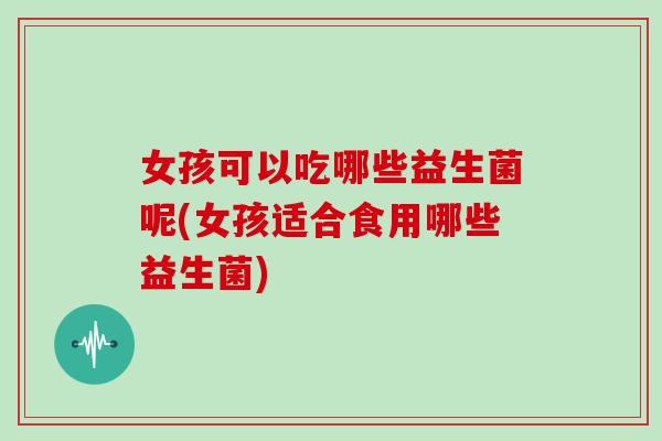 女孩可以吃哪些益生菌呢(女孩适合食用哪些益生菌)