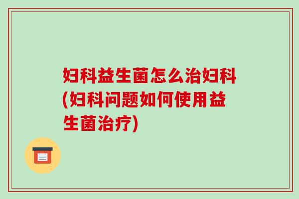 妇科益生菌怎么治妇科(妇科问题如何使用益生菌治疗)
