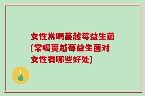 女性常喝蔓越莓益生菌(常喝蔓越莓益生菌对女性有哪些好处)
