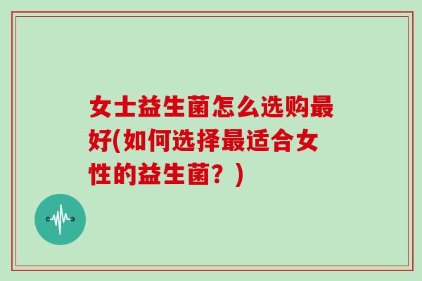 女士益生菌怎么选购最好(如何选择最适合女性的益生菌？)