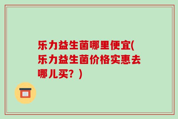乐力益生菌哪里便宜(乐力益生菌价格实惠去哪儿买？)