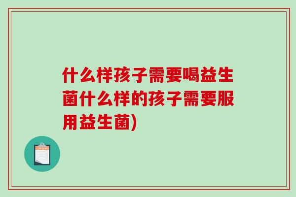什么样孩子需要喝益生菌什么样的孩子需要服用益生菌)