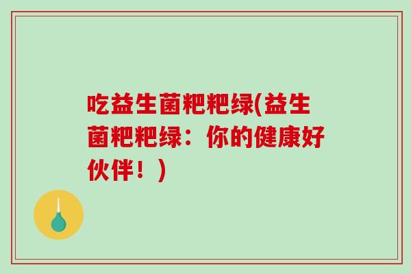 吃益生菌粑粑绿(益生菌粑粑绿:你的健康好伙伴!) 吃益生菌粑粑绿(益生菌粑粑绿:你的健康好伙伴!)