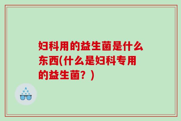 妇科用的益生菌是什么东西(什么是妇科专用的益生菌？)