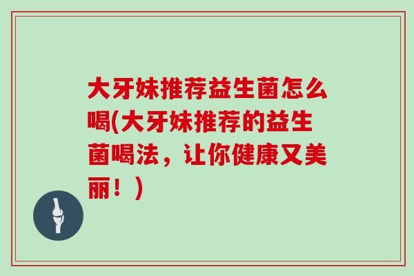 大牙妹推荐益生菌怎么喝(大牙妹推荐的益生菌喝法，让你健康又美丽！)