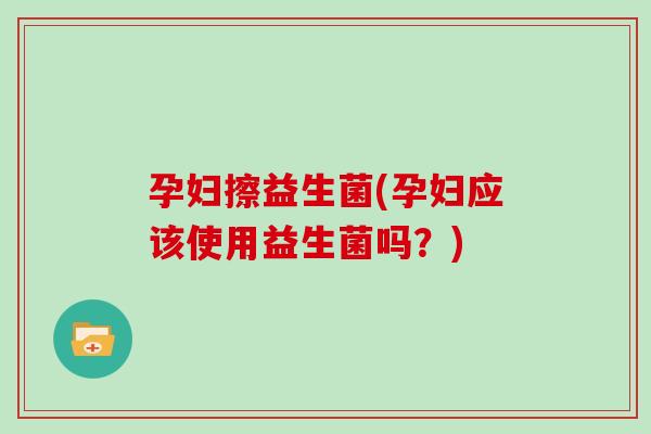 孕妇擦益生菌(孕妇应该使用益生菌吗？)