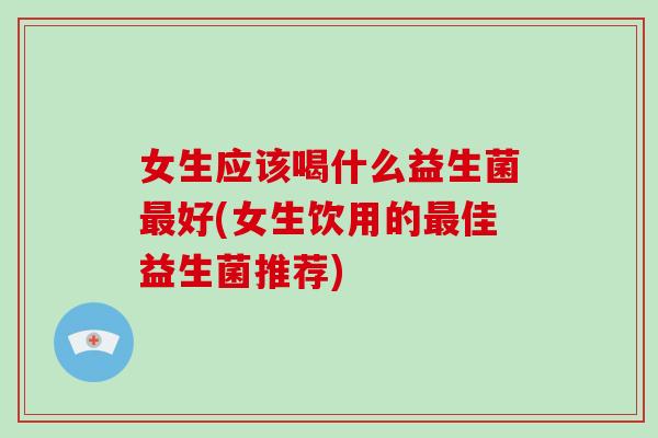 女生应该喝什么益生菌好(女生饮用的佳益生菌推荐) 女生应该喝什么益生菌好(女生饮用的佳益生菌推荐)