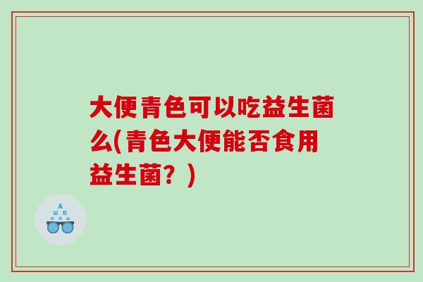 大便青色可以吃益生菌么(青色大便能否食用益生菌？)