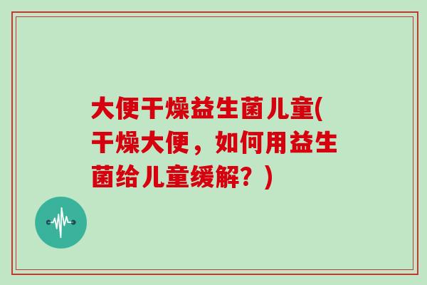 大便干燥益生菌儿童(干燥大便，如何用益生菌给儿童缓解？)