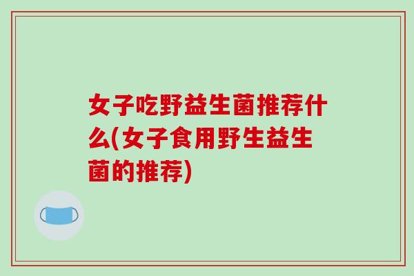 女子吃野益生菌推荐什么(女子食用野生益生菌的推荐)