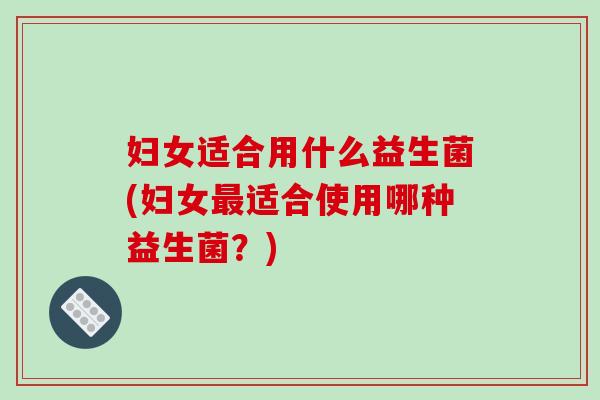 妇女适合用什么益生菌(妇女最适合使用哪种益生菌？)