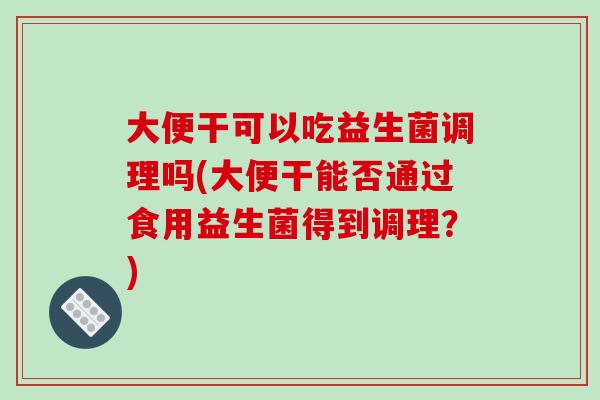 大便干可以吃益生菌调理吗(大便干能否通过食用益生菌得到调理？)