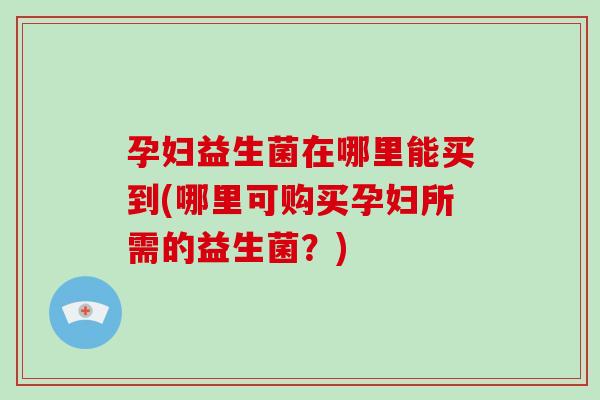 孕妇益生菌在哪里能买到(哪里可购买孕妇所需的益生菌？)