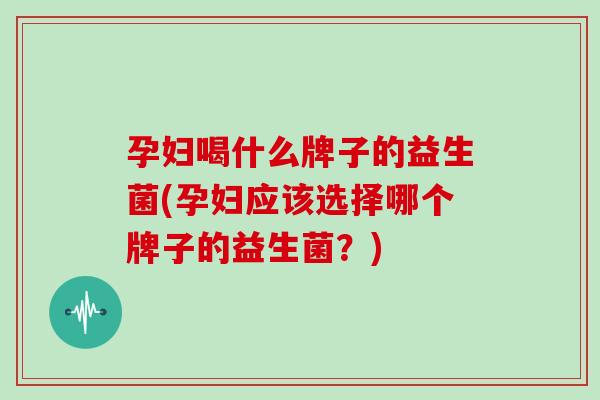 孕妇喝什么牌子的益生菌(孕妇应该选择哪个牌子的益生菌？)