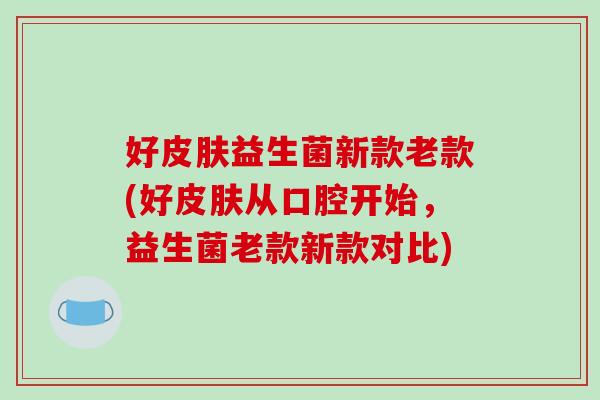 好皮肤益生菌新款老款(好皮肤从口腔开始，益生菌老款新款对比)