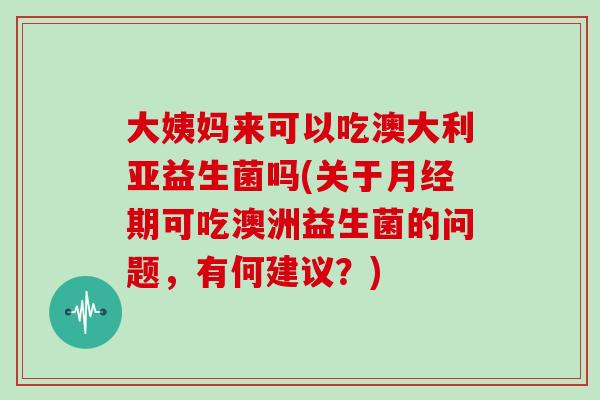 大姨妈来可以吃澳大利亚益生菌吗(关于期可吃澳洲益生菌的问题，有何建议？)