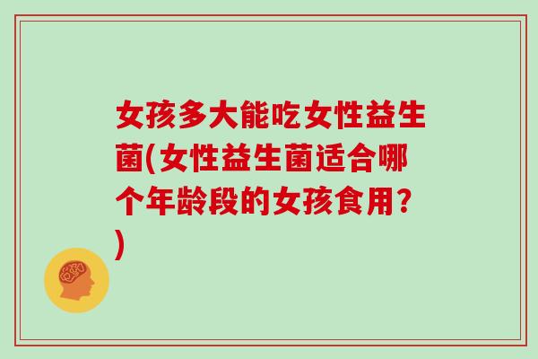 女孩多大能吃女性益生菌(女性益生菌适合哪个年龄段的女孩食用？)