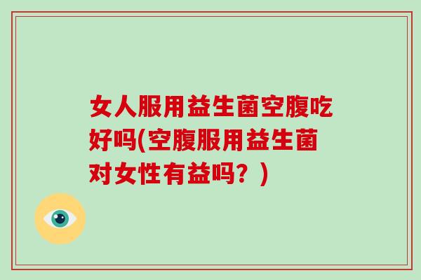 女人服用益生菌空腹吃好吗(空腹服用益生菌对女性有益吗？)
