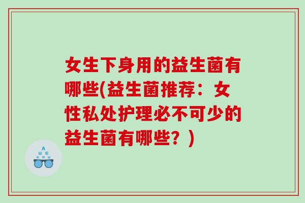 女生下身用的益生菌有哪些(益生菌推荐：女性私处护理必不可少的益生菌有哪些？)