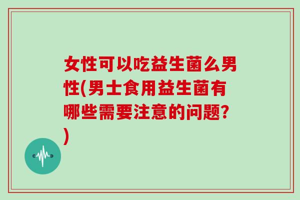 女性可以吃益生菌么男性(男士食用益生菌有哪些需要注意的问题？)