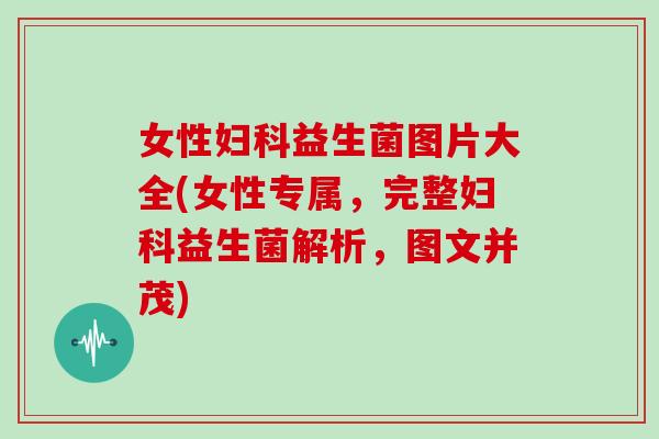 女性妇科益生菌图片大全(女性专属，完整妇科益生菌解析，图文并茂)