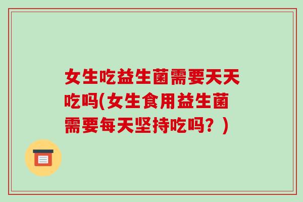 女生吃益生菌需要天天吃吗(女生食用益生菌需要每天坚持吃吗？)
