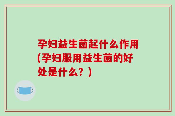 孕妇益生菌起什么作用(孕妇服用益生菌的好处是什么？)