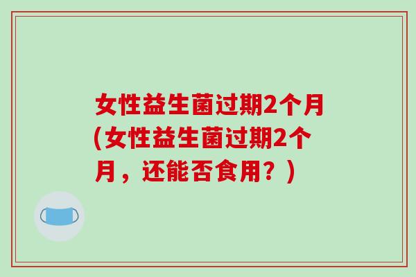 女性益生菌过期2个月(女性益生菌过期2个月，还能否食用？)