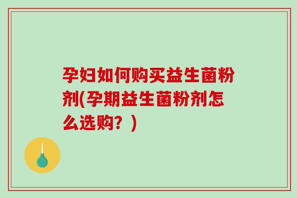 孕妇如何购买益生菌粉剂(孕期益生菌粉剂怎么选购？)