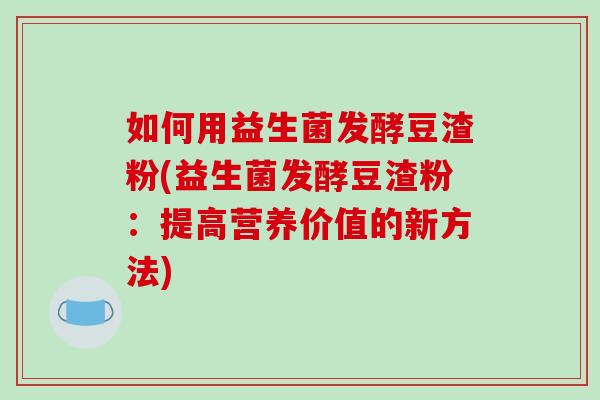 如何用益生菌发酵豆渣粉(益生菌发酵豆渣粉：提高营养价值的新方法)
